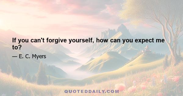 If you can't forgive yourself, how can you expect me to?