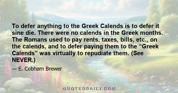 To defer anything to the Greek Calends is to defer it sine die. There were no calends in the Greek months. The Romans used to pay rents, taxes, bills, etc., on the calends, and to defer paying them to the “Greek