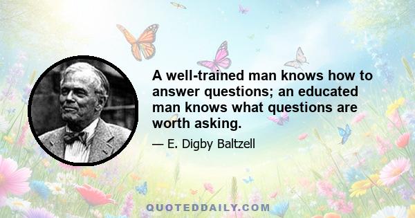 A well-trained man knows how to answer questions; an educated man knows what questions are worth asking.