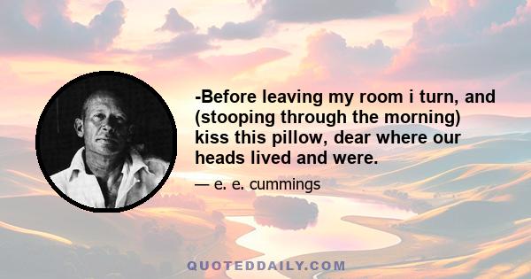 -Before leaving my room i turn, and (stooping through the morning) kiss this pillow, dear where our heads lived and were.