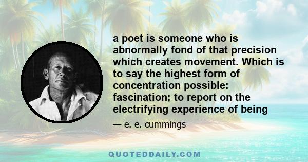 a poet is someone who is abnormally fond of that precision which creates movement. Which is to say the highest form of concentration possible: fascination; to report on the electrifying experience of being