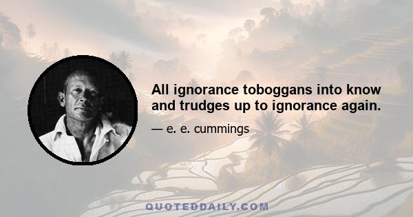 All ignorance toboggans into know and trudges up to ignorance again.