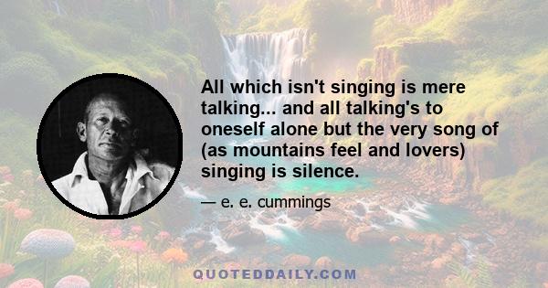 All which isn't singing is mere talking... and all talking's to oneself alone but the very song of (as mountains feel and lovers) singing is silence.