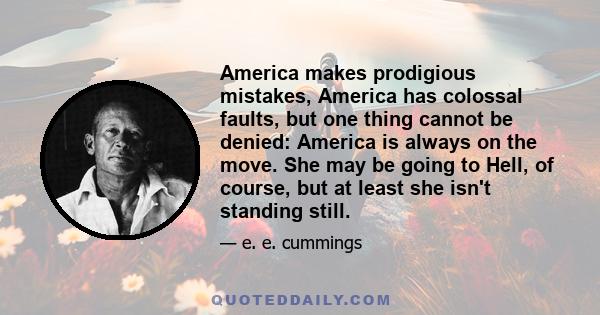 America makes prodigious mistakes, America has colossal faults, but one thing cannot be denied: America is always on the move. She may be going to Hell, of course, but at least she isn't standing still.