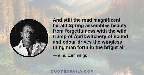 And still the mad magnificent herald Spring assembles beauty from forgetfulness with the wild trump of April:witchery of sound and odour drives the wingless thing man forth in the bright air.