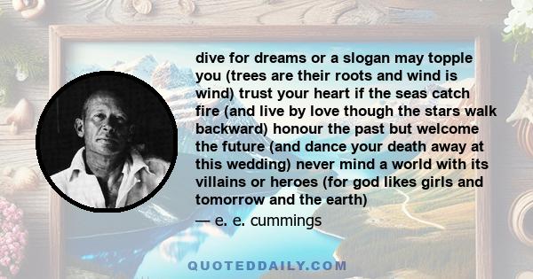 dive for dreams or a slogan may topple you (trees are their roots and wind is wind) trust your heart if the seas catch fire (and live by love though the stars walk backward) honour the past but welcome the future (and