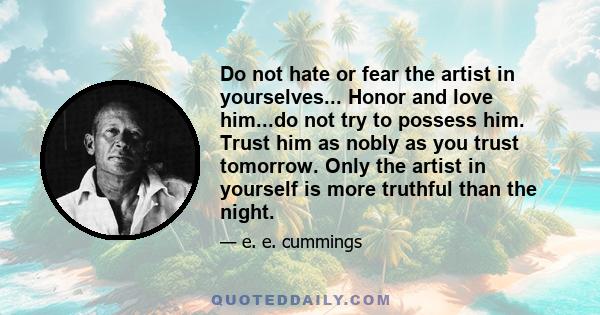 Do not hate or fear the artist in yourselves... Honor and love him...do not try to possess him. Trust him as nobly as you trust tomorrow. Only the artist in yourself is more truthful than the night.