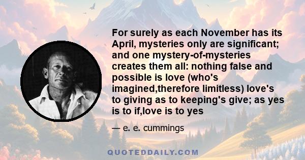 For surely as each November has its April, mysteries only are significant; and one mystery-of-mysteries creates them all: nothing false and possible is love (who's imagined,therefore limitless) love's to giving as to