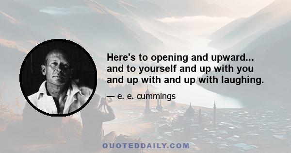 Here's to opening and upward... and to yourself and up with you and up with and up with laughing.