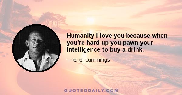 Humanity I love you because when you're hard up you pawn your intelligence to buy a drink.