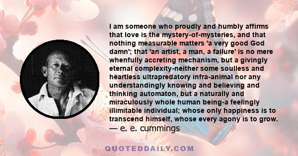 I am someone who proudly and humbly affirms that love is the mystery-of-mysteries, and that nothing measurable matters 'a very good God damn'; that 'an artist, a man, a failure' is no mere whenfully accreting mechanism, 