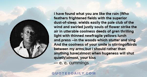 i have found what you are like the rain (Who feathers frightened fields with the superior dust-of-sleep. wields easily the pale club of the wind and swirled justly souls of flower strike the air in utterable coolness