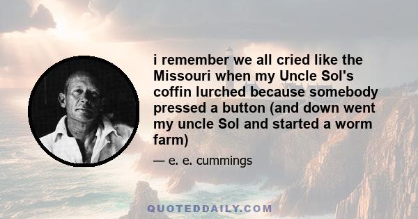 i remember we all cried like the Missouri when my Uncle Sol's coffin lurched because somebody pressed a button (and down went my uncle Sol and started a worm farm)