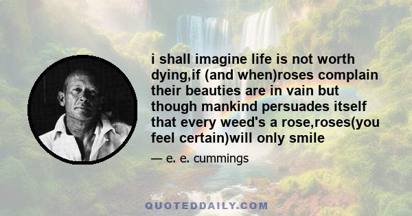 i shall imagine life is not worth dying,if (and when)roses complain their beauties are in vain but though mankind persuades itself that every weed's a rose,roses(you feel certain)will only smile