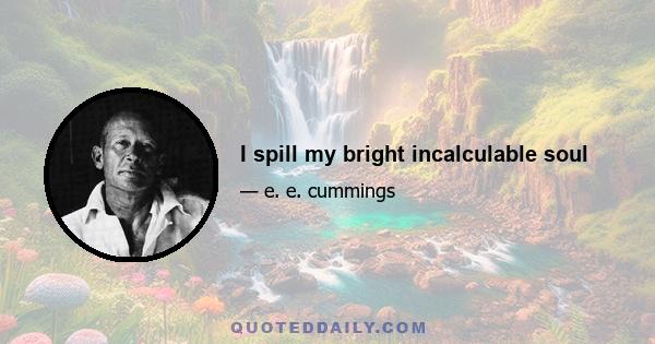 I spill my bright incalculable soul