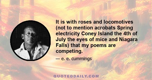 It is with roses and locomotives (not to mention acrobats Spring electricity Coney Island the 4th of July the eyes of mice and Niagara Falls) that my poems are competing.