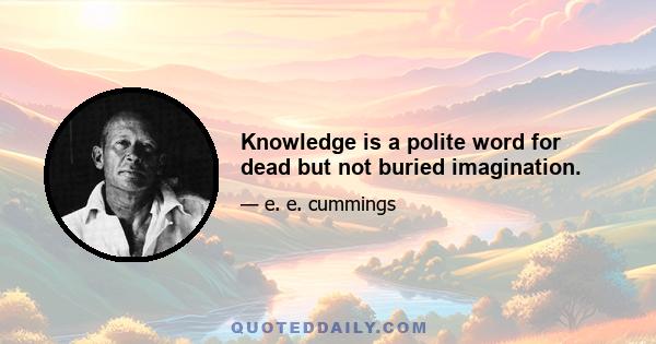 Knowledge is a polite word for dead but not buried imagination.