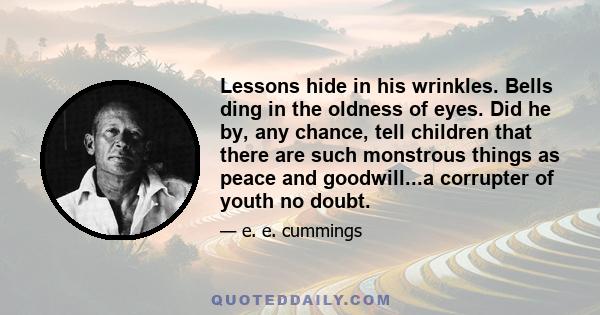 Lessons hide in his wrinkles. Bells ding in the oldness of eyes. Did he by, any chance, tell children that there are such monstrous things as peace and goodwill...a corrupter of youth no doubt.