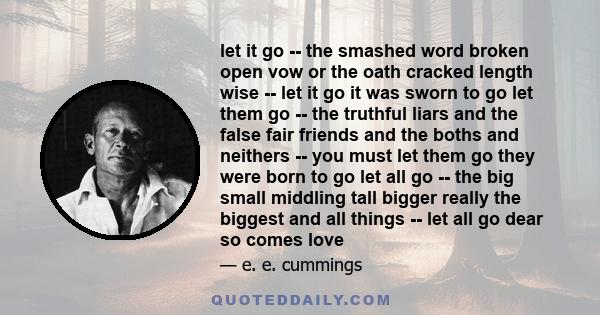 let it go -- the smashed word broken open vow or the oath cracked length wise -- let it go it was sworn to go let them go -- the truthful liars and the false fair friends and the boths and neithers -- you must let them