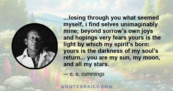 ...losing through you what seemed myself, i find selves unimaginably mine; beyond sorrow's own joys and hopings very fears yours is the light by which my spirit's born: yours is the darkness of my soul's return... you