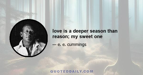 love is a deeper season than reason; my sweet one