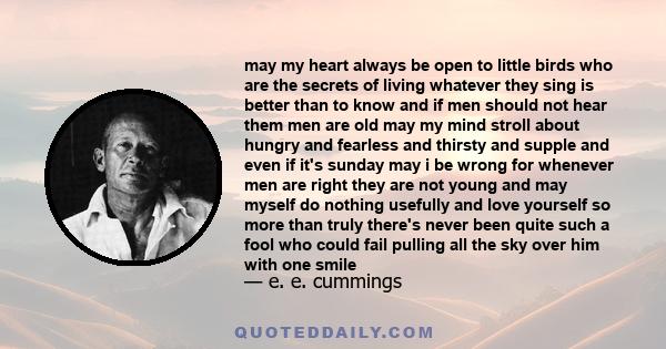 May my heart always be open to little birds, who are the secrets of living. Whatever they sing is better than to know. And if men should not hear them - then men are old.