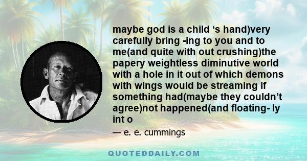 maybe god is a child ‘s hand)very carefully bring -ing to you and to me(and quite with out crushing)the papery weightless diminutive world with a hole in it out of which demons with wings would be streaming if something 