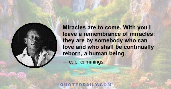 Miracles are to come. With you I leave a remembrance of miracles: they are by somebody who can love and who shall be continually reborn, a human being.