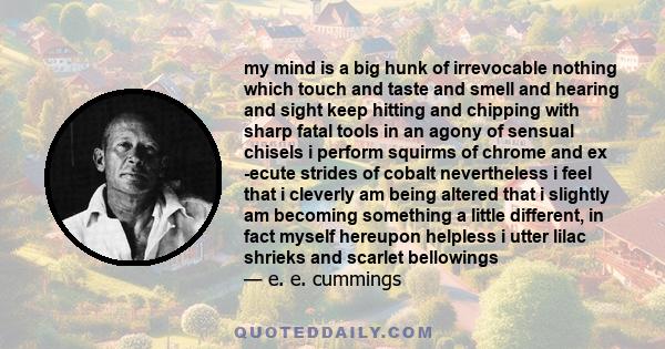 my mind is a big hunk of irrevocable nothing which touch and taste and smell and hearing and sight keep hitting and chipping with sharp fatal tools in an agony of sensual chisels i perform squirms of chrome and ex