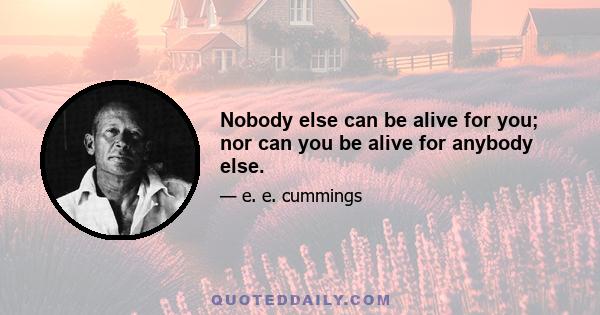 Nobody else can be alive for you; nor can you be alive for anybody else.