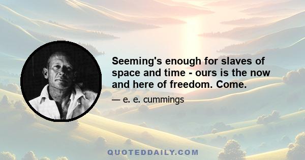 Seeming's enough for slaves of space and time - ours is the now and here of freedom. Come.