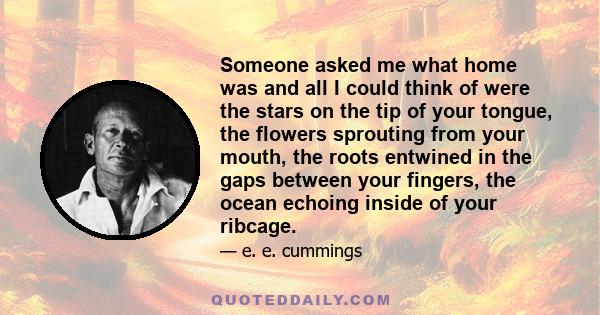 Someone asked me what home was and all I could think of were the stars on the tip of your tongue, the flowers sprouting from your mouth, the roots entwined in the gaps between your fingers, the ocean echoing inside of