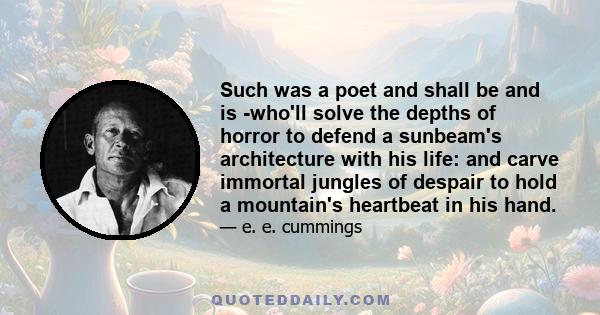 Such was a poet and shall be and is -who'll solve the depths of horror to defend a sunbeam's architecture with his life: and carve immortal jungles of despair to hold a mountain's heartbeat in his hand.