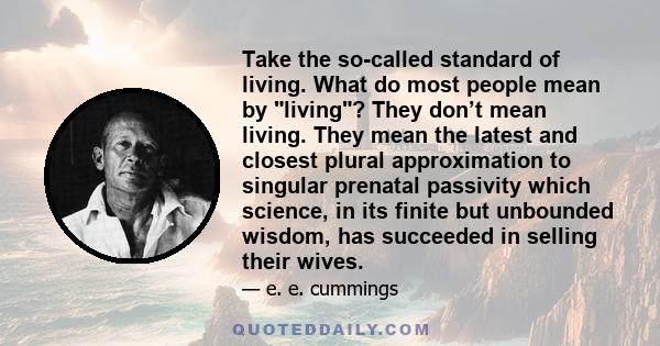 Take the so-called standard of living. What do most people mean by living? They don’t mean living. They mean the latest and closest plural approximation to singular prenatal passivity which science, in its finite but