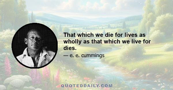 That which we die for lives as wholly as that which we live for dies.