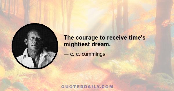 The courage to receive time's mightiest dream.