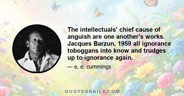 The intellectuals' chief cause of anguish are one another's works. Jacques Barzun, 1959 all ignorance toboggans into know and trudges up to ignorance again.