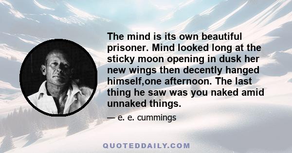 The mind is its own beautiful prisoner. Mind looked long at the sticky moon opening in dusk her new wings then decently hanged himself,one afternoon. The last thing he saw was you naked amid unnaked things.