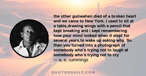 the other guineahen died of a broken heart and we came to New York. I used to sit at a table,drawing wings with a pencil that kept breaking and i kept remembering how your mind looked when it slept for several years,to