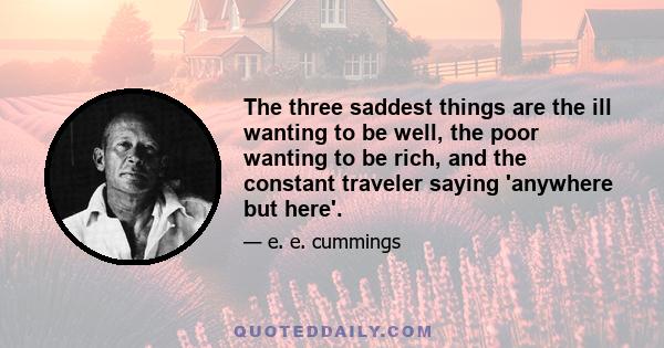 The three saddest things are the ill wanting to be well, the poor wanting to be rich, and the constant traveler saying 'anywhere but here'.