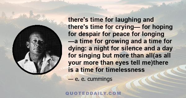 there's time for laughing and there's time for crying— for hoping for despair for peace for longing —a time for growing and a time for dying: a night for silence and a day for singing but more than all(as all your more