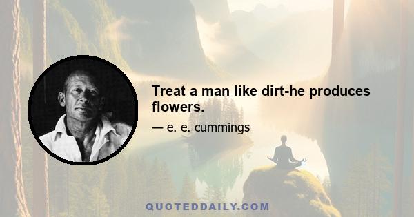 Treat a man like dirt-he produces flowers.