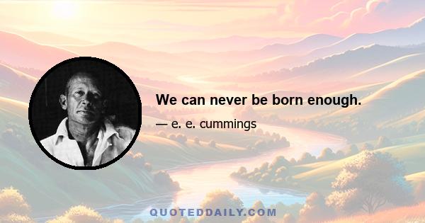 We can never be born enough.