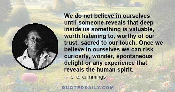 We do not believe in ourselves until someone reveals that deep inside us something is valuable, worth listening to, worthy of our trust, sacred to our touch. Once we believe in ourselves we can risk curiosity, wonder,