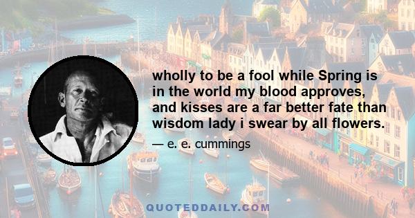 wholly to be a fool while Spring is in the world my blood approves, and kisses are a far better fate than wisdom lady i swear by all flowers.