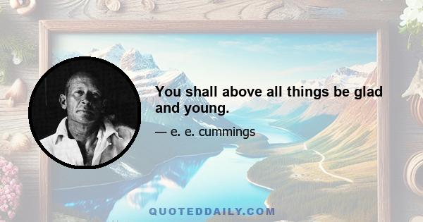 You shall above all things be glad and young.