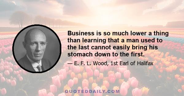 Business is so much lower a thing than learning that a man used to the last cannot easily bring his stomach down to the first.