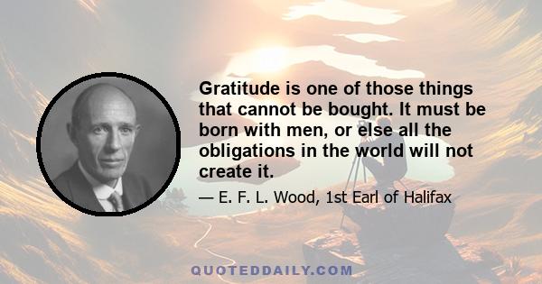 Gratitude is one of those things that cannot be bought. It must be born with men, or else all the obligations in the world will not create it.