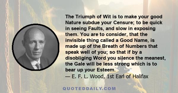 The Triumph of Wit is to make your good Nature subdue your Censure; to be quick in seeing Faults, and slow in exposing them. You are to consider, that the invisible thing called a Good Name, is made up of the Breath of