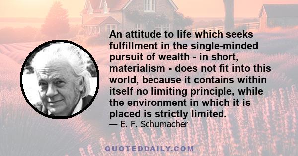 An attitude to life which seeks fulfillment in the single-minded pursuit of wealth - in short, materialism - does not fit into this world, because it contains within itself no limiting principle, while the environment